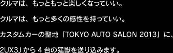 クルマは、もっともっと楽しくなっていい。クルマは、もっと多くの感性を持っていい。カスタムカーの聖地「TOKYO AUTO SALON 2013」に、2UX3Jから4台の猛獣を送り込みます。